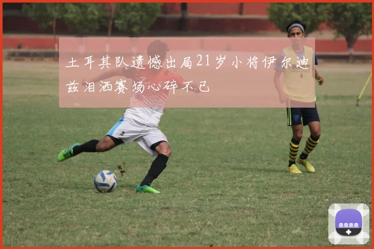 土耳其队遗憾出局21岁小将伊尔迪兹泪洒赛场心碎不已