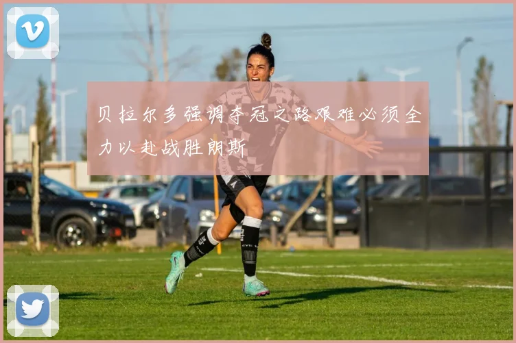 贝拉尔多强调夺冠之路艰难必须全力以赴战胜朗斯
