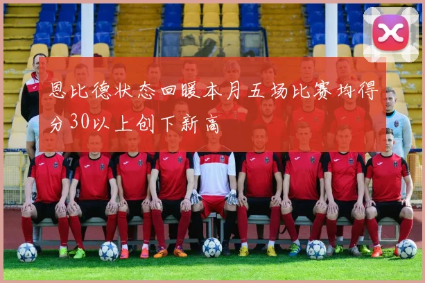 恩比德状态回暖本月五场比赛均得分30以上创下新高