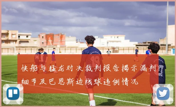 快船与猛龙对决裁判报告揭示漏判细节及巴恩斯边线球违例情况