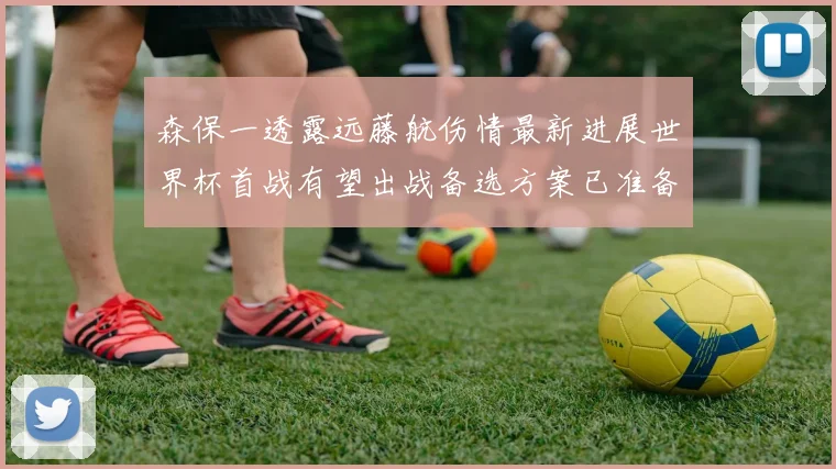 森保一透露远藤航伤情最新进展世界杯首战有望出战备选方案已准备就绪