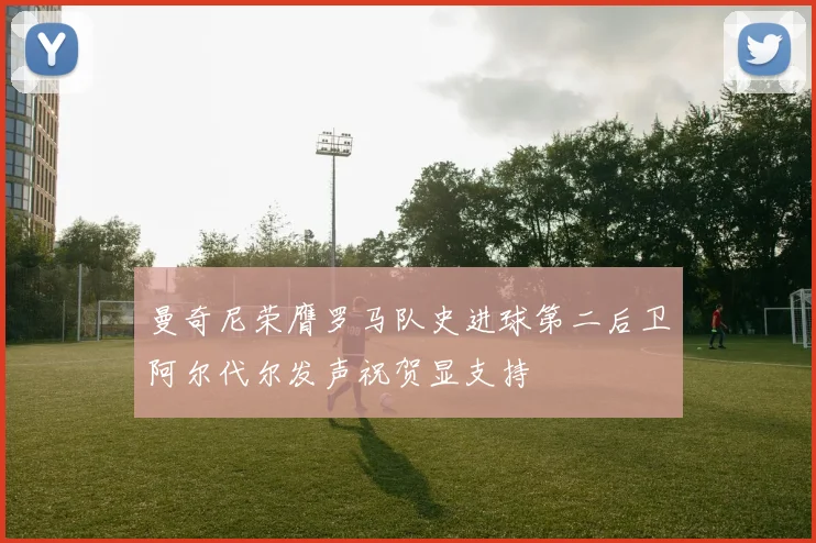 曼奇尼荣膺罗马队史进球第二后卫阿尔代尔发声祝贺显支持