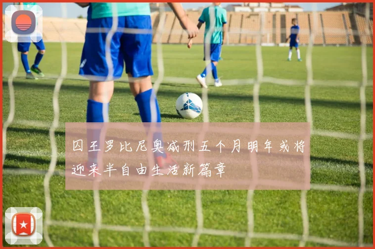 囚王罗比尼奥减刑五个月明年或将迎来半自由生活新篇章
