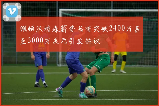 佩顿沃特森薪资或将突破2400万甚至3000万美元引发热议
