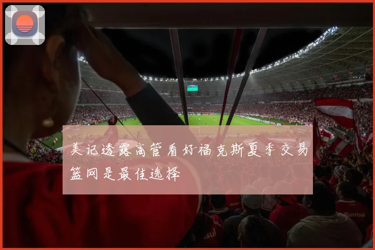 美记透露高管看好福克斯夏季交易篮网是最佳选择