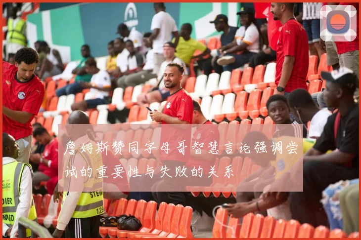 詹姆斯赞同字母哥智慧言论强调尝试的重要性与失败的关系
