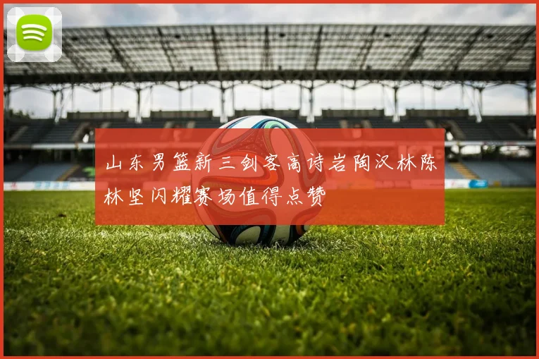 山东男篮新三剑客高诗岩陶汉林陈林坚闪耀赛场值得点赞