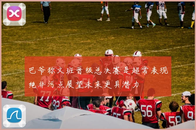 巴爷称文班晋级总决赛是超常表现绝非污点展望未来更具潜力