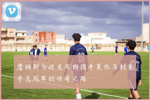 詹姆斯与迈克布朗携手复仇马刺重夺总冠军的传奇之路