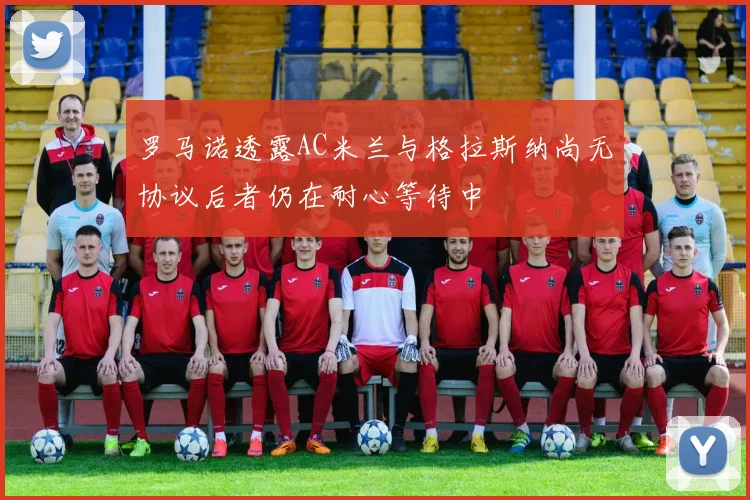 罗马诺透露AC米兰与格拉斯纳尚无协议后者仍在耐心等待中