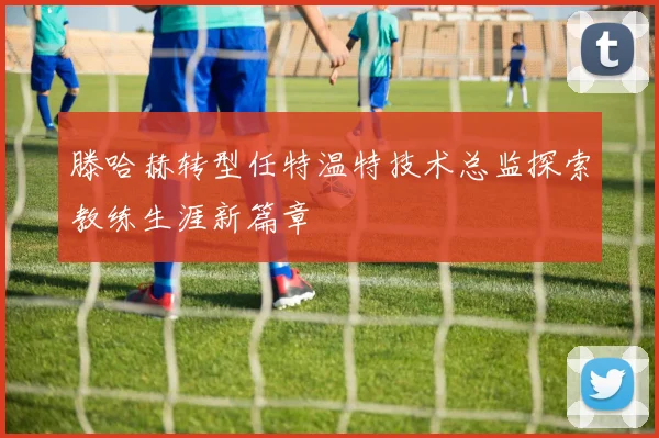 滕哈赫转型任特温特技术总监探索教练生涯新篇章