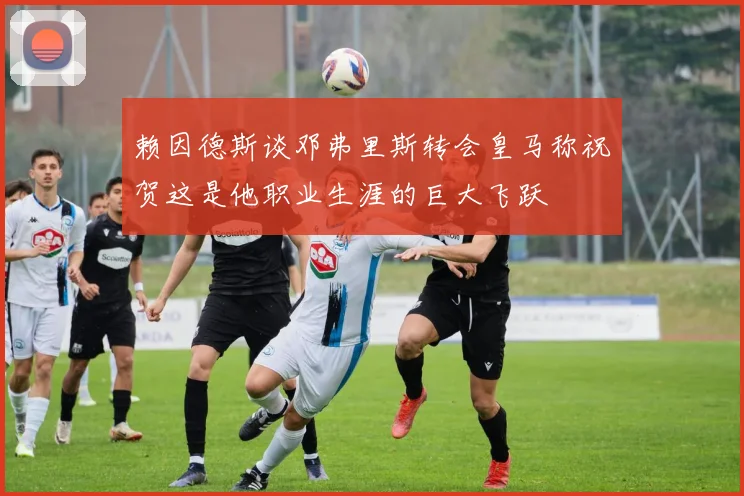 赖因德斯谈邓弗里斯转会皇马称祝贺这是他职业生涯的巨大飞跃