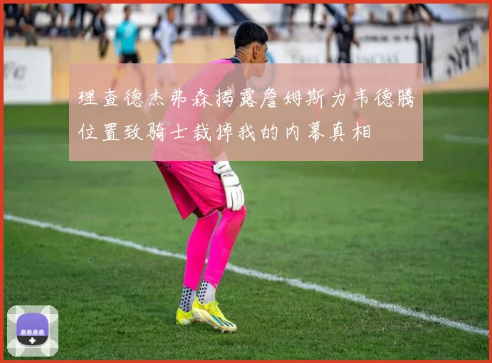 理查德杰弗森揭露詹姆斯为韦德腾位置致骑士裁掉我的内幕真相