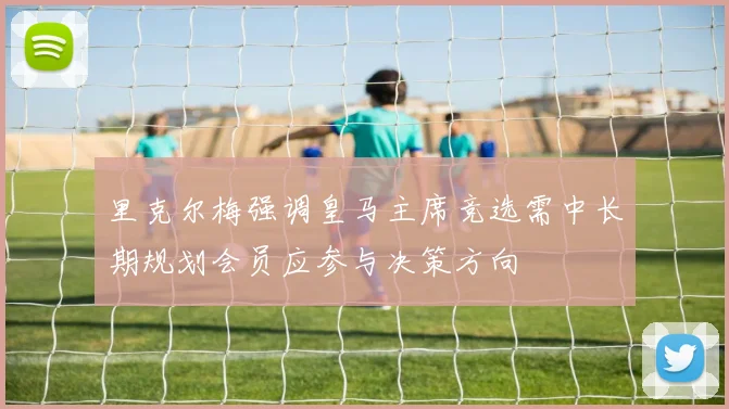 里克尔梅强调皇马主席竞选需中长期规划会员应参与决策方向