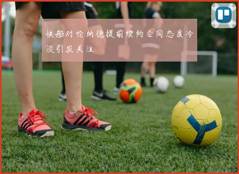 快船对伦纳德提前续约合同态度冷淡引发关注