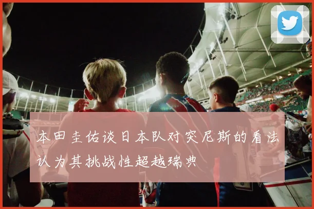 本田圭佑谈日本队对突尼斯的看法认为其挑战性超越瑞典