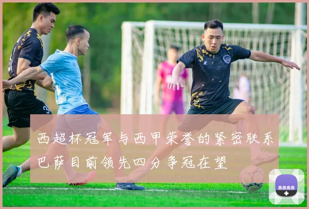 西超杯冠军与西甲荣誉的紧密联系巴萨目前领先四分争冠在望