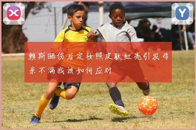 赖斯晒伤后定妆照皮肤红亮引发母亲不满我该如何应对
