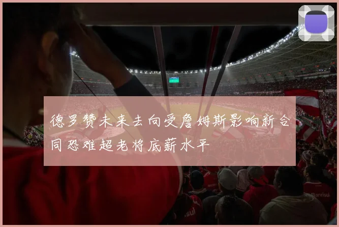 德罗赞未来去向受詹姆斯影响新合同恐难超老将底薪水平