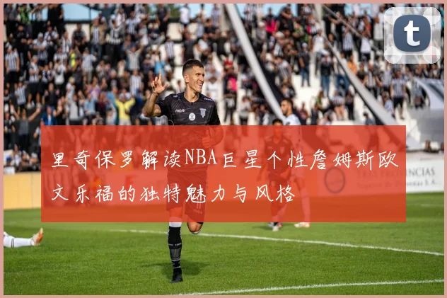里奇保罗解读NBA巨星个性詹姆斯欧文乐福的独特魅力与风格